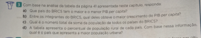 Com base na análise da tabela da página 41 apresentada neste capítulo, responda: 
a》 Que pais do BRICS tem o maior e a menor PIB per capita? 
b) Entre os integrantes do BRICS, qual deles obteve o maior crescimento do PIB per capita? 
# Qual é o número total da soma da população da todos os países do BRICS? 
d) A tabela apresenta o percentual de população rural de cada país. Com base nessa informação, 
qual é o país que apresenta a maior população urbana?