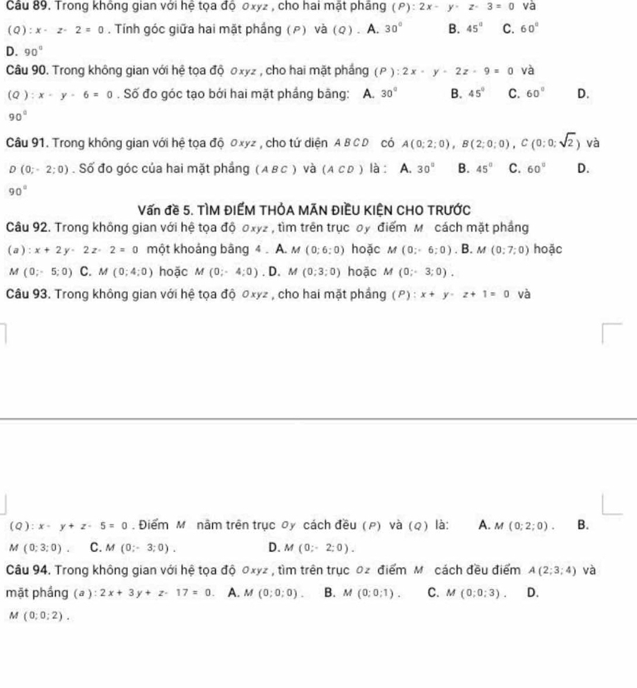 Trong không gian với hệ tọa độ 0xyz , cho hai mật pháng (P):2x-y-z-3=0 và
(Q):x-z-2=0. Tính góc giữa hai mặt phẳng (ρ) và (Q) . A. 30° B. 45° C. 60°
D. 90°
Câu 90. Trong không gian với hệ tọa độ のxyz , cho hai mặt phẳng (ρ ) : 2x-y-2z-9=0 và
(Q _  x· y· 6=0. Số đo góc tạo bởi hai mặt phầng bằng: A. 30° B. 45° C. 60° D.
90°
Câu 91. Trong không gian với hệ tọa độ 0xyz , cho tứ diện A BC D có A(0;2;0),B(2;0;0),C(0;0;sqrt(2)) và
D(0;-2;0). Số đo góc của hai mặt phẳng (ABC) và (ACD) là : A. 30° B. 45° C. 60° D.
90°
Vấn đề 5. TÌM ĐIẾM THÓA MÃN ĐIỀU KIỆN CHO TRƯỚC
Câu 92. Trong không gian với hệ tọa độ oxyz , tìm trên trục oy điểm M cách mặt phầng
(a):x+2y-2z· 2=0 một khoảng bằng 4 . A. M(0;6;0) hoặc M(0;6;0). B. M(0;7;0) hoặc
M (0;-5;0) C. M(0;4;0) hoặc M(0;-4;0). D. M(0;3;0) hoặc M(0;-3;0).
Câu 93. Trong không gian với hệ tọa độ 0xyz , cho hai mặt phẳng (P): x+y-z+1=0 và
(Q): x-y+z-5=0. Điểm M nằm trên trục oy cách đều (ρ) và (Q) là: A. M(0;2;0). B.
M(0;3;0) C. M(0;-3;0). D. M(0;-2;0).
Câu 94. Trong không gian với hệ tọa độ 0xyz , tìm trên trục 0z điểm M cách đều điểm A(2;3;4) và
mặt phầng (a ): 2x+3y+z-17=0 A. M(0;0;0). B. M(0;0;1). C. M(0;0;3). D.
M(0;0;2).