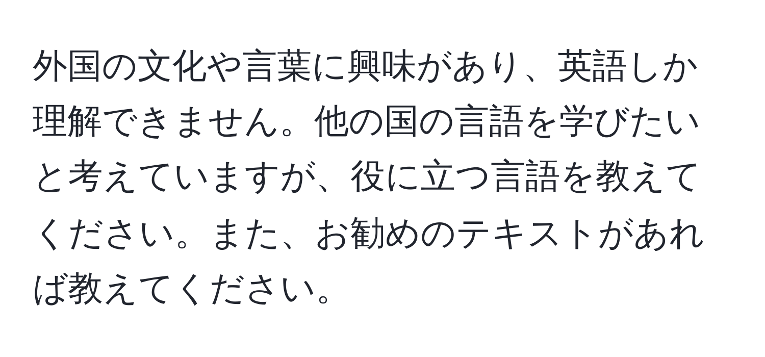 外国の文化や言葉に興味があり、英語しか理解できません。他の国の言語を学びたいと考えていますが、役に立つ言語を教えてください。また、お勧めのテキストがあれば教えてください。