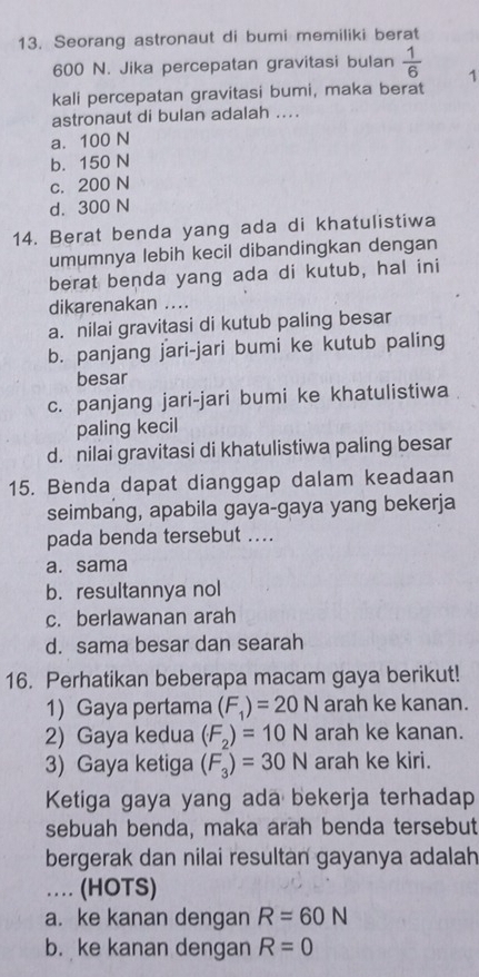 Seorang astronaut di bumi memiliki berat
600 N. Jika percepatan gravitasi bulan  1/6  1
kali percepatan gravitasi bumi, maka berat
astronaut di bulan adalah ....
a. 100 N
b. 150 N
c. 200 N
d. 300 N
14. Berat benda yang ada di khatulistiwa
umumnya lebih kecil dibandingkan dengan
berat benda yang ada di kutub, hal ini
dikarenakan ....
a. nilai gravitasi di kutub paling besar
b. panjang jari-jari bumi ke kutub paling
besar
c. panjang jari-jari bumi ke khatulistiwa
paling kecil
d. nilai gravitasi di khatulistiwa paling besar
15. Benda dapat dianggap dalam keadaan
seimbang, apabila gaya-gaya yang bekerja
pada benda tersebut ....
a.sama
b. resultannya nol
c. berlawanan arah
d. sama besar dan searah
16. Perhatikan beberapa macam gaya berikut!
1)Gaya pertama (F_1)=20N arah ke kanan.
2) Gaya kedua (F_2)=10N arah ke kanan.
3) Gaya ketiga (F_3)=30N arah ke kiri.
Ketiga gaya yang ada bekerja terhadap
sebuah benda, maka arah benda tersebut
bergerak dan nilai resultan gayanya adalah
… (HOTS)
a. ke kanan dengan R=60N
b. ke kanan dengan R=0