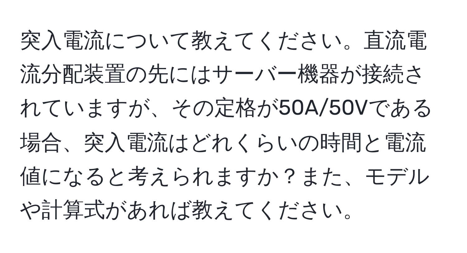 突入電流について教えてください。直流電流分配装置の先にはサーバー機器が接続されていますが、その定格が50A/50Vである場合、突入電流はどれくらいの時間と電流値になると考えられますか？また、モデルや計算式があれば教えてください。