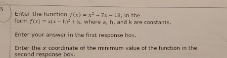 Enter the function f(x)=x^2-7x-18 , in the 
form f(x)=a(x-h)^2+k , where a, h, and k are constants. 
Enter your answer in the first response box. 
Enter the x-coordinate of the minimum value of the function in the 
second response box.