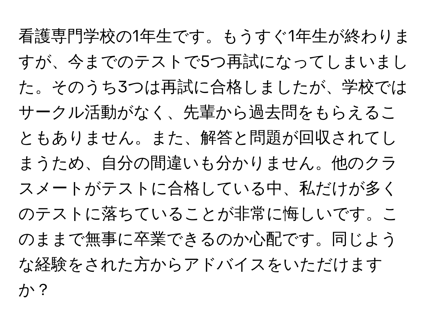 看護専門学校の1年生です。もうすぐ1年生が終わりますが、今までのテストで5つ再試になってしまいました。そのうち3つは再試に合格しましたが、学校ではサークル活動がなく、先輩から過去問をもらえることもありません。また、解答と問題が回収されてしまうため、自分の間違いも分かりません。他のクラスメートがテストに合格している中、私だけが多くのテストに落ちていることが非常に悔しいです。このままで無事に卒業できるのか心配です。同じような経験をされた方からアドバイスをいただけますか？