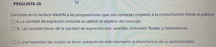 PREGUNTA 20
Con base en tu lectura identifica las proposiciones que son correctas respecto a la comunicación frente al público:
A. La claridad de expresión consiste en definir el objetivo del mensaje.
B. Las características de la claridad de expresión son: sencillez, brevedad, fluidez y redundancia.
C. Una habilidad del orador es tener presente en todo momento la importancia de su autoconcepto.