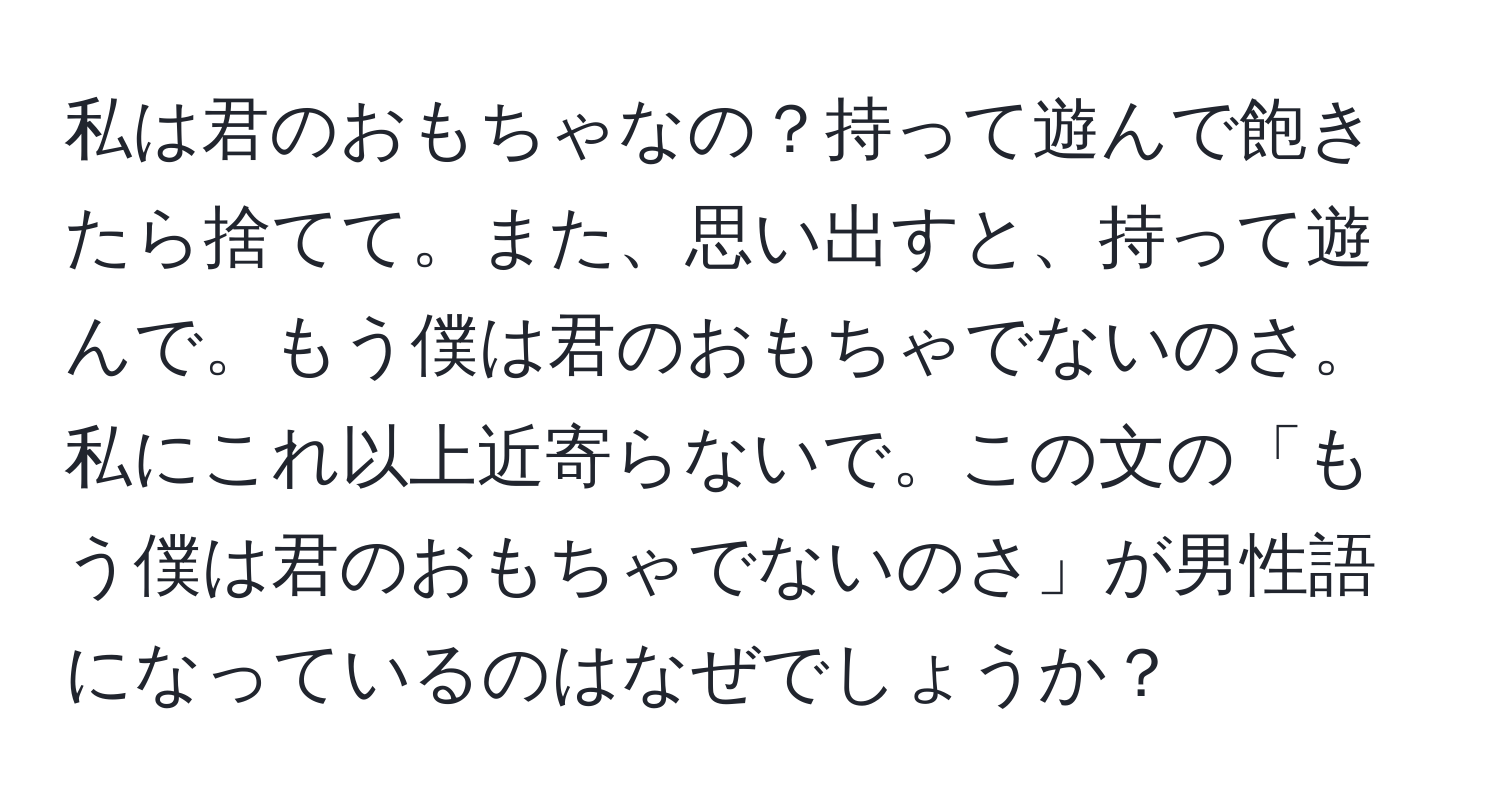 私は君のおもちゃなの？持って遊んで飽きたら捨てて。また、思い出すと、持って遊んで。もう僕は君のおもちゃでないのさ。私にこれ以上近寄らないで。この文の「もう僕は君のおもちゃでないのさ」が男性語になっているのはなぜでしょうか？