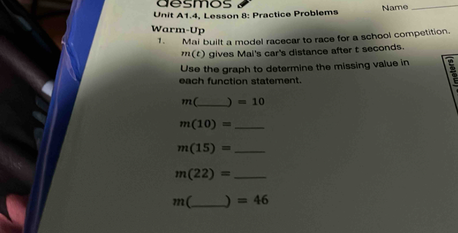 aesmos 
Unit A1.4, Lesson 8: Practice Problems Name 
_ 
Warm-Up 
1. Mai built a model racecar to race for a school competition.
m(t) gives Mai's car's distance after t seconds. 
Use the graph to determine the missing value in 
each function statement.
m(_  ) =10
m(10)= _
m(15)= _ 
_ m(22)=
m( _  ) =46