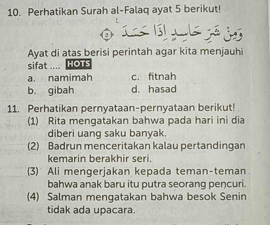 Perhatikan Surah al-Falaq ayat 5 berikut!
。
Ayat di atas berisi perintah agar kita menjauhi
sifat .... HOTS
a. namimah c. fitnah
b. gibah d. hasad
11. Perhatikan pernyataan-pernyataan berikut!
(1) Rita mengatakan bahwa pada hari ini dia
diberi uang saku banyak.
(2) Badrun menceritakan kalau pertandingan
kemarin berakhir seri.
(3) Ali mengerjakan kepada teman-teman.
bahwa anak baru itu putra seorang pencuri.
(4) Salman mengatakan bahwa besok Senin
tidak ada upacara.