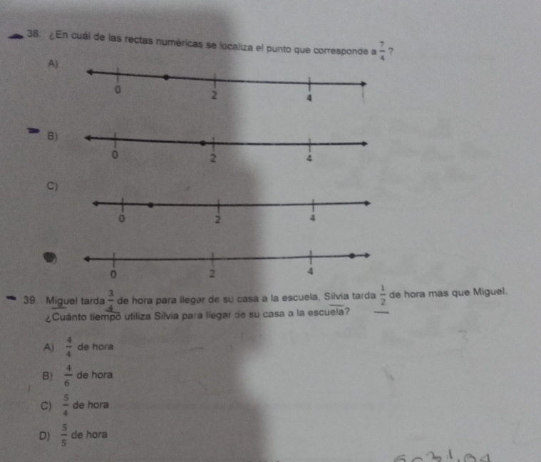 ¿En cuál de las rectas numéricas se localiza el punto que corresponde a  7/4  ?
A)
B
C
39. Miguel tarda  3/4  de hora para ilegar de su casa a la escuela, Silvia tarda  1/2  de hora mas que Miguel.
¿Cuánto tiempo utiliza Silvia para llegar de su casa a la escuela?
_
A)  4/4  de hora
B)  4/6  de hora
C)  5/4  de hora
D)  5/5  de hora