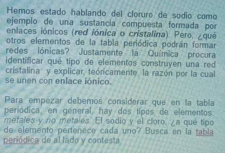 Hemos estado hablando del cloruro de sodio como 
ejemplo de una sustancia compuesta formada por 
enlaces iónicos (red iónica o cristalina). Pero, ¿qué 
otros elementos de la tabla periódica podrán formar 
redes iónicas? Justamente la Química procura 
identificar qué tipo de elementos construyen una red 
cristalina y explicar, teóricamente, la razón por la cual 
se unen con enlace iónico. 
Para empezar debemos considerar que en la tabla 
periódica, en general, hay dos tipos de elementos: 
metales y no metales. El sodio y el cloro, ¿a qué tipo 
de elemento pertenece cada uno? Busca en la tabla 
periódica de al lado y contesta.