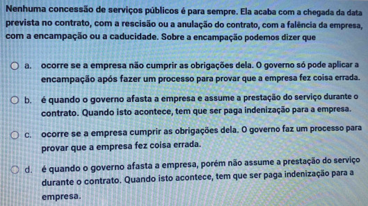 Nenhuma concessão de serviços públicos é para sempre. Ela acaba com a chegada da data
prevista no contrato, com a rescisão ou a anulação do contrato, com a falência da empresa,
com a encampação ou a caducidade. Sobre a encampação podemos dizer que
a. ocorre se a empresa não cumprir as obrigações dela. O governo só pode aplicar a
encampação após fazer um processo para provar que a empresa fez coisa errada.
b. é quando o governo afasta a empresa e assume a prestação do serviço durante o
contrato. Quando isto acontece, tem que ser paga indenização para a empresa.
c. ocorre se a empresa cumprir as obrigações dela. O governo faz um processo para
provar que a empresa fez coisa errada.
d. é quando o governo afasta a empresa, porém não assume a prestação do serviço
durante o contrato. Quando isto acontece, tem que ser paga indenização para a
empresa.