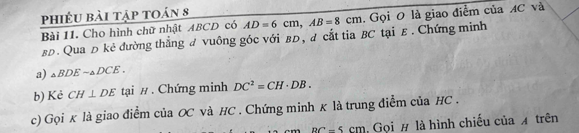 phiếu bài tập toán 8 
Bài 11. Cho hình chữ nhật ABCD có AD=6cm, AB=8cm. Gọi 0 là giao điểm của AC và
BD. Qua D kẻ đường thẳng đ vuông góc với вD, đ cắt tia BC tại E. Chứng minh 
a) △ BDEsim △ DCE. 
b) Kẻ CH⊥ DE tại #. Chứng minh DC^2=CH· DB. 
c) Gọi κ là giao điểm của OC và HC. Chứng minh κ là trung điểm của HC.
BC=5cm , Gọi # là hình chiếu của A trên