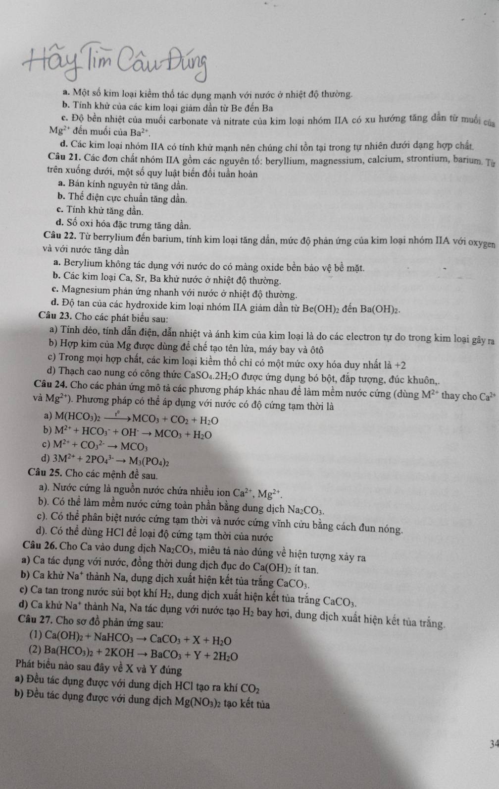 a. Một số kim loại kiềm thổ tác dụng mạnh với nước ở nhiệt độ thường.
b. Tính khử của các kim loại giảm dần từ Be đến Ba
c. Độ bền nhiệt của muối carbonate và nitrate của kim loại nhóm IIA có xu hướng tăng dẫn từ muối của
Mg^(2+) * đến muối của Ba^2 +
d. Các kim loại nhóm IIA có tính khử mạnh nên chúng chỉ tồn tại trong tự nhiên dưới dạng hợp chất
Câu 21. Các đơn chất nhóm IIA gồm các nguyên tố: beryllium, magnessium, calcium, strontium, barium. Từ
trên xuống dưới, một số quy luật biến đổi tuần hoàn
a. Bán kính nguyên tử tăng dần.
b. Thể điện cực chuẩn tăng dần.
c. Tính khử tăng dần.
d. Số oxi hóa đặc trưng tăng dần
Câu 22. Từ berrylium đến barium, tính kim loại tăng dần, mức độ phản ứng của kim loại nhóm IIA với oxygen
và với nước tăng dần
a. Berylium không tác dụng với nước do có màng oxide bền bảo vệ bề mặt.
b. Các kim loại Ca, Sr, Ba khử nước ở nhiệt độ thường.
c. Magnesium phản ứng nhanh với nước ở nhiệt độ thường.
d. Độ tan của các hydroxide kim loại nhóm IIA giảm dần từ Be(OH)_2 đến Ba(OH)₂.
Câu 23. Cho các phát biểu sau:
a) Tính dẻo, tính dẫn điện, dẫn nhiệt và ánh kim của kim loại là do các electron tự do trong kim loại gây ra
b) Hợp kim của Mg được dùng để chế tạo tên lửa, máy bay và ôtô
c) Trong mọi hợp chất, các kim loại kiềm thổ chỉ có một mức oxy hóa duy nhất là +2
d) Thạch cao nung có công thức ( CaSO_4.2H_2O được ứng dụng bó bột, đắp tượng, đúc khuôn,.
Câu 24. Cho các phản ứng mô tả các phương pháp khác nhau để làm mềm nước cứng (dùng M^(2+) thay cho Ca^(2+)
và Mg^(2+) ). Phương pháp có thể áp dụng với nước có độ cứng tạm thời là
a) M(HCO_3)_2xrightarrow t^0MCO_3+CO_2+H_2O
b) M^(2+)+HCO_3^(-+OH^-)to MCO_3+H_2O
c) M^(2+)+CO_3^((2-)to MCO_3)
d) 3M^(2+)+2PO_4^((3-)to M_3)(PO_4)_2
Câu 25. Cho các mệnh đề sau.
a). Nước cứng là nguồn nước chứa nhiều ion Ca^(2+),Mg^(2+).
b). Có thể làm mềm nước cứng toàn phần bằng dung dịch Na₂CO₃.
c). Có thể phân biệt nước cứng tạm thời và nước cứng vĩnh cửu bằng cách đun nóng.
d). Có thể dùng HCl đề loại độ cứng tạm thời của nước
Câu 26. Cho Ca vào dung dịch Na₂CO₃, miêu tả nào dúng về hiện tượng xảy ra
a) Ca tác dụng với nước, đồng thời dung dịch đục do Ca(OH)_2 ít tan.
b) Ca khử Na^+ thành Na, dung dịch xuất hiện kết tủa trắng CaCO_3.
c) Ca tan trong nước sủi bọt khí H_2 , dung dịch xuất hiện kết tủa trắng CaCO_3.
d) Ca khử Na* thành Na, Na tác dụng với nước tạo H_2 bay hơi, dung dịch xuất hiện kết tủa trắng.
Câu 27. Cho sơ đồ phản ứng sau:
(1) Ca(OH)_2+NaHCO_3to CaCO_3+X+H_2O
(2) Ba(HCO_3)_2+2KOHto BaCO_3+Y+2H_2O
Phát biều nào sau đây về X và Y đúng
a) Đều tác đụng được với dung dịch HCl tạo ra khí CO_2
b) Đều tác dụng được với dung dịch Mg(NO_3) 2 tạo kết tủa
34