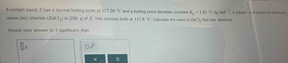 A certain liquid X has a normal boiling peint of 117.20°C and a boiling point elevation constant K_b=1.41°C· kg· mol^(-1) A solution is prepared by dissoleng 
some zinc chloride (ZnCl_2) in 250 g of X. This solution boils at 117.8°C. Calculate the mass of ZnCl_2 that was dissolved. 
Round your answer to I significant digit.
□ .sqrt(0)
×