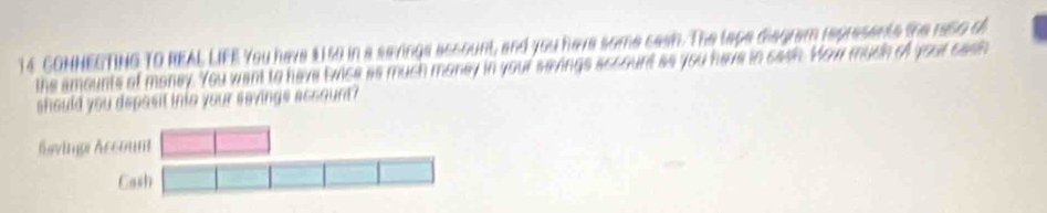 CONNECTING TO REAL LIFE You have $150 in a sevings account, and you have some sasn. The tage disgram represents the reso of 
the amounts of money. You want to have twice as much money in your sevings account as you have in cash. Yow much of your cash 
should you depasit into your savinge account ?