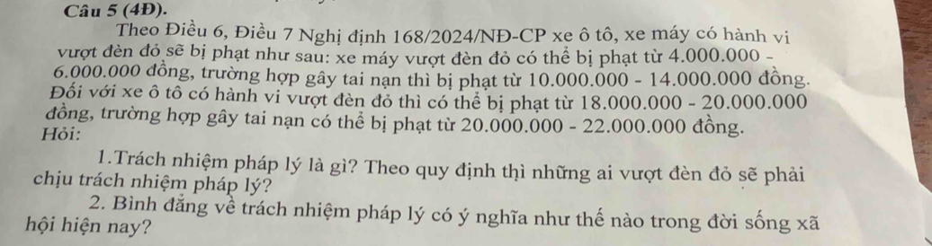 (4Đ). 
Theo Điều 6, Điều 7 Nghị định 168/2024/NĐ-CP xe ô tô, xe máy có hành vi 
vượt đèn đỏ sẽ bị phạt như sau: xe máy vượt đèn đỏ có thể bị phạt từ 4.000.000 -
6.000.000 đồng, trường hợp gây tai nạn thì bị phạt từ 10.000.000 - 14.000.000 đồng. 
Đối với xe ô tô có hành vi vượt đèn đỏ thì có thể bị phạt từ1 8.000.000-20.000.000
đồng, trường hợp gây tai nạn có thể bị phạt từ 20.000.000- 22.000.000 đồng. 
Hỏi: 
1.Trách nhiệm pháp lý là gì? Theo quy định thì những ai vượt đèn đỏ sẽ phải 
chịu trách nhiệm pháp lý? 
2. Bình đẳng về trách nhiệm pháp lý có ý nghĩa như thế nào trong đời sống xã 
hội hiện nay?