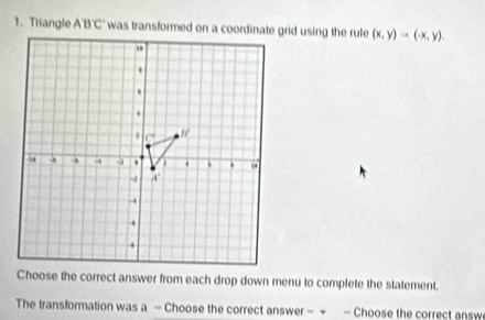 Triangle ABC (x,y)to (-x,y). 
Choose the correct answer from each drop down menu to complete the statement. 
The transformation was a - Choose the correct answer - → - Choose the correct answ