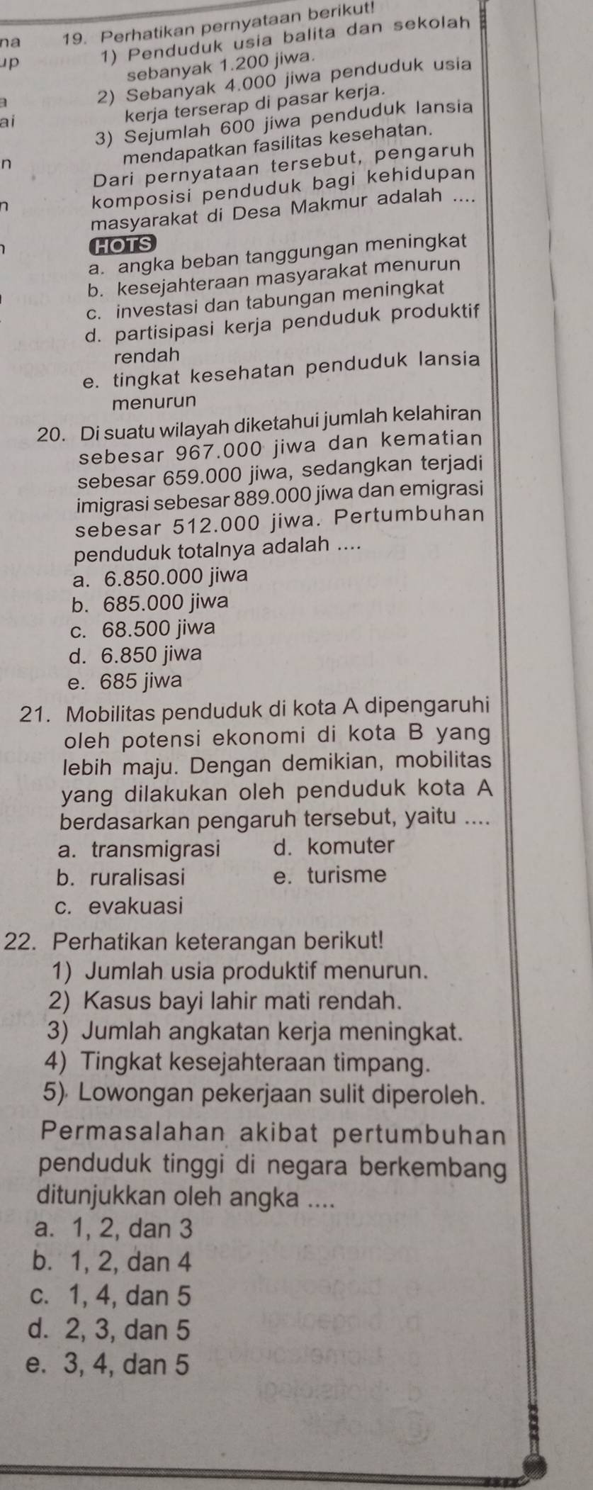 na 19. Perhatikan pernyataan berikut!
up
1) Penduduk usia balita dan sekolah
sebanyak 1.200 jiwa.
2) Sebanyak 4.000 jiwa penduduk usia
3) Sejumlah 600 jiwa penduduk lansia
ai
kerja terserap di pasar kerja.
n
mendapatkan fasilitas kesehatan.
Dari pernyataan tersebut, pengaruh
n
komposisi penduduk bagi kehidupan
masyarakat di Desa Makmur adalah ....
HOTS
a. angka beban tanggungan meningkat
b. kesejahteraan masyarakat menurun
c. investasi dan tabungan meningkat
d. partisipasi kerja penduduk produktif
rendah
e. tingkat kesehatan penduduk lansia
menurun
20. Di suatu wilayah diketahui jumlah kelahiran
sebesar 967.000 jiwa dan kematian
sebesar 659.000 jiwa, sedangkan terjadi
imigrasi sebesar 889.000 jiwa dan emigrasi
sebesar 512.000 jiwa. Pertumbuhan
penduduk totalnya adalah ....
a. 6.850.000 jiwa
b. 685.000 jiwa
c. 68.500 jiwa
d. 6.850 jiwa
e. 685 jiwa
21. Mobilitas penduduk di kota A dipengaruhi
oleh potensi ekonomi di kota B yang
lebih maju. Dengan demikian, mobilitas
yang dilakukan oleh penduduk kota A
berdasarkan pengaruh tersebut, yaitu ....
a. transmigrasi d. komuter
b. ruralisasi e. turisme
c. evakuasi
22. Perhatikan keterangan berikut!
1) Jumlah usia produktif menurun.
2) Kasus bayi lahir mati rendah.
3) Jumlah angkatan kerja meningkat.
4) Tingkat kesejahteraan timpang.
5) Lowongan pekerjaan sulit diperoleh.
Permasalahan akibat pertumbuhan
penduduk tinggi di negara berkembang
ditunjukkan oleh angka ....
a. 1, 2, dan 3
b. 1, 2, dan 4
c. 1, 4, dan 5
d. 2, 3, dan 5
e. 3, 4, dan 5