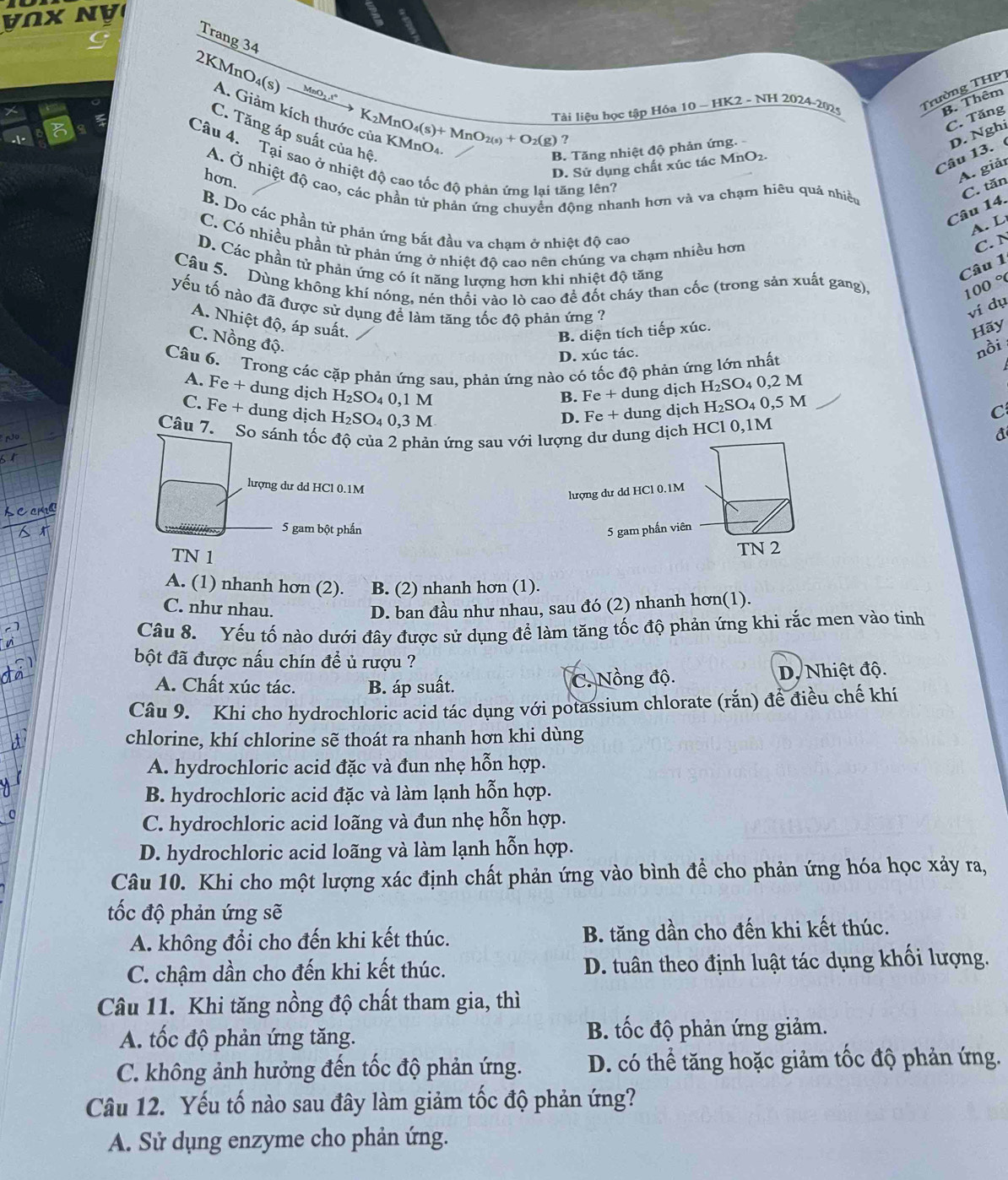 nx NV
Trang 34
MnO₃ ,t"
2KMnO₄(s) A. Giảm kích thước của KMnO4
Tải liệu học tập Hóa 10 ~ HK2 - NH 2024-2025
Trường THP
B. Thêm
C. Tăng
K₂Mn O_4(s)+MnO_2(s)+O_2(g) ?
C. Tăng áp suất của hệ,
Câu 13. D. Nghi
B. Tăng nhiệt độ phản ứng. -
Câu 4. Tại sao ở nhiệt độ cao tốc độ phản ứng lại tăng lên'
D. Sử dụng chất xúc tác MnO2.
hơn.
A. giảr
A. Ở nhiệt độ cao, các phần tử phản ứng chuyển động nhanh hơn và va chạm hiêu quá nhiều
C. tăn
Câu 14.
B. Do các phần tử phản ứng bắt đầu va cham ở nhiệt độ cáo
A.  L
C. Có nhiều phần tử phản ứng ở nhiệt đô cao nên chúng va chạm nhiều hơn
C. N
D. Các phần tử phản ứng có ít năng lượng hơn khi nhiệt độ tăng
Câu 1
Câu 5. Dùng không khí nóng, nén thổi vào lò cao đề đốt cháy than cốc (trong sản xuất gang),
100 °
yếu tố nào đã được sử dụng để làm tăng tốc độ phản ứng ?
ví dụ
A. Nhiệt độ, áp suất.
C. Nồng độ
B. diện tích tiếp xúc.
Hãy
D. xúc tác.
Câu 6. Trong các cặp phản ứng sau, phản ứng nào có tốc độ phản ứng lớn nhất
nồi
A. Fe + dung dịch H_2SO 4 0,1 M B. Fe + dung dịch H₂SO₄ 0,2 M
C. Fe + dung dịch H_2SO 4 0,3 M
D. Fe + dung dịch H₂SO₄ 0,5 M
C
Câu 7. So sánh tốc độ của 2 phản ứng sau với lượng dư dung dịch HCl 0,1M đ
lượng dư dd HCl 0.1M
lượng dư dd HCl 0.1M
5 gam bột phần 5 gam phấn viên
TN 1 TN 2
A. (1) nhanh hơn (2). B. (2) nhanh hơn (1).
C. như nhau. D. ban đầu như nhau, sau đó (2) nhanh hơn(1).
Câu 8. Yếu tố nào dưới đây được sử dụng để làm tăng tốc độ phản ứng khi rắc men vào tinh
bột đã được nấu chín để ủ rượu ?
A. Chất xúc tác. B. áp suất. C. Nồng độ. D. Nhiệt độ.
Câu 9. Khi cho hydrochloric acid tác dụng với potassium chlorate (rắn) để điều chế khí
chlorine, khí chlorine sẽ thoát ra nhanh hơn khi dùng
A. hydrochloric acid đặc và đun nhẹ hỗn hợp.
B. hydrochloric acid đặc và làm lạnh hỗn hợp.
C. hydrochloric acid loãng và đun nhẹ hỗn hợp.
D. hydrochloric acid loãng và làm lạnh hỗn hợp.
Câu 10. Khi cho một lượng xác định chất phản ứng vào bình để cho phản ứng hóa học xảy ra,
ốc độ phản ứng sẽ
A. không đổi cho đến khi kết thúc. B. tăng dần cho đến khi kết thúc.
C. chậm dần cho đến khi kết thúc. D. tuân theo định luật tác dụng khối lượng.
Câu 11. Khi tăng nồng độ chất tham gia, thì
A. tốc độ phản ứng tăng. B. tốc độ phản ứng giảm.
C. không ảnh hưởng đến tốc độ phản ứng. D. có thể tăng hoặc giảm tốc độ phản ứng.
Câu 12. Yếu tố nào sau đây làm giảm tốc độ phản ứng?
A. Sử dụng enzyme cho phản ứng.