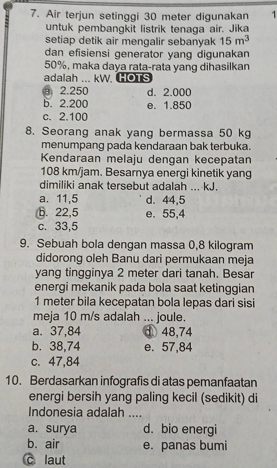 Air terjun setinggi 30 meter digunakan 1
untuk pembangkit listrik tenaga air. Jika
setiap detik air mengalir sebanyak 15m^3
dan efisiensi generator yang digunakan
50%, maka daya rata-rata yang dihasilkan
adalah ... kW. HOTS
a. 2.250 d. 2.000
b. 2.200 e. 1.850
c. 2.100
8. Seorang anak yang bermassa 50 kg
menumpang pada kendaraan bak terbuka.
Kendaraan melaju dengan kecepatan
108 km/jam. Besarnya energi kinetik yang
dimiliki anak tersebut adalah ... kJ.
a. 11,5 d. 44,5
b. 22,5 e. 55,4
c. 33,5
9. Sebuah bola dengan massa 0,8 kilogram
didorong oleh Banu dari permukaan meja
yang tingginya 2 meter dari tanah. Besar
energi mekanik pada bola saat ketinggian
1 meter bila kecepatan bola lepas dari sisi
meja 10 m/s adalah ... joule.
a. 37,84 d. 48,74
b. 38,74 e. 57,84
c. 47,84
10. Berdasarkan infografis di atas pemanfaatan
energi bersih yang paling kecil (sedikit) di
Indonesia adalah ....
a. surya d. bio energi
b. air e. panas bumi
c laut