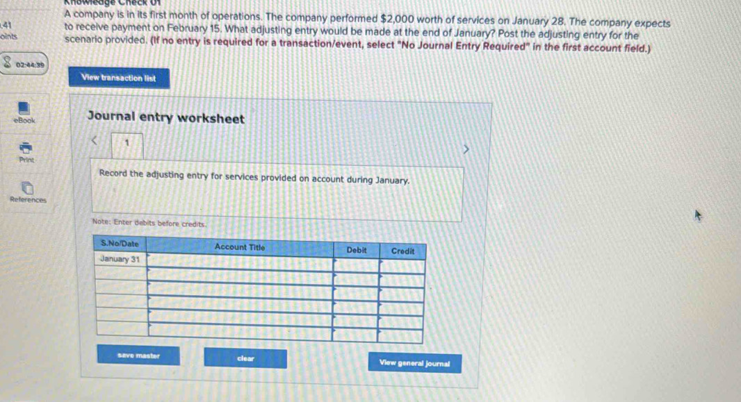 Knoweage Check 0f 
A company is in its first month of operations. The company performed $2,000 worth of services on January 28. The company expects 
. 41 to receive payment on February 15. What adjusting entry would be made at the end of January? Post the adjusting entry for the 
oints scenario provided. (If no entry is required for a transaction/event, select "No Journal Entry Required" in the first account field.) 
02:44:39 
View transaction list 
eBook Journal entry worksheet 
1 
Print 
Record the adjusting entry for services provided on account during January. 
References 
Note: Enter debits before credits 
save master clear View general journal