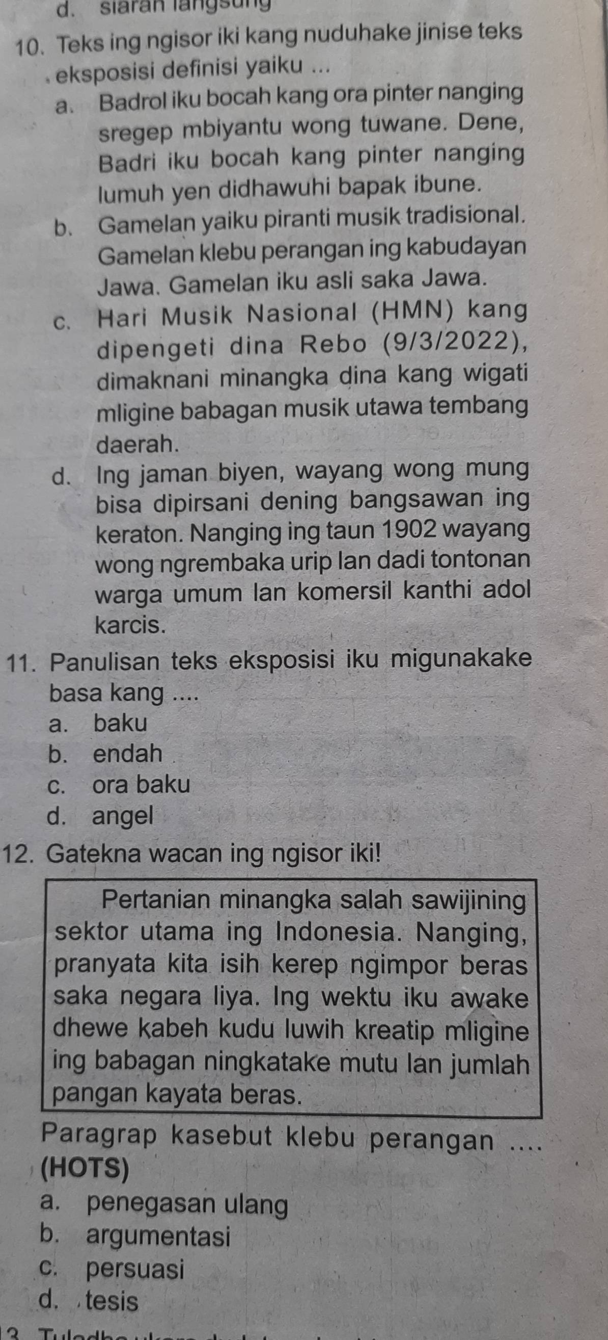 siaran langsung
10. Teks ing ngisor iki kang nuduhake jinise teks
eksposisi definisi yaiku ...
a. Badrol iku bocah kang ora pinter nanging
sregep mbiyantu wong tuwane. Dene,
Badri iku bocah kang pinter nanging
lumuh yen didhawuhi bapak ibune.
b. Gamelan yaiku piranti musik tradisional.
Gamelan klebu perangan ing kabudayan
Jawa. Gamelan iku asli saka Jawa.
c. Hari Musik Nasional (HMN) kang
dipengeti dina Rebo (9/3/2022),
dimaknani minangka dina kang wigati
mligine babagan musik utawa tembang
daerah.
d. Ing jaman biyen, wayang wong mung
bisa dipirsani dening bangsawan ing
keraton. Nanging ing taun 1902 wayang
wong ngrembaka urip Ian dadi tontonan
warga umum lan komersil kanthi adol
karcis.
11. Panulisan teks eksposisi iku migunakake
basa kang ....
a. baku
b. endah
c. ora baku
d. angel
12. Gatekna wacan ing ngisor iki!
Pertanian minangka salah sawijining
sektor utama ing Indonesia. Nanging,
pranyata kita isih kerep ngimpor beras
saka negara liya. Ing wektu iku awake
dhewe kabeh kudu luwih kreatip mligine
ing babagan ningkatake mutu lan jumlah 
pangan kayata beras.
Paragrap kasebut klebu perangan ....
(HOTS)
a. penegasan ulang
b. argumentasi
c. persuasi
d.tesis
T