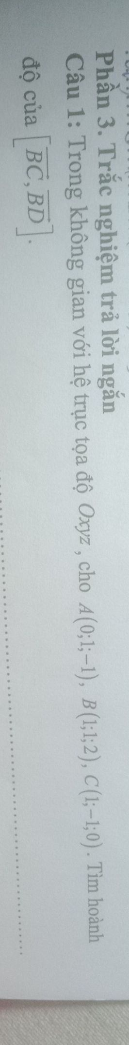Phần 3. Trắc nghiệm trả lời ngắn 
Câu 1: Trong không gian với hệ trục tọa độ Oxyz , cho A(0;1;-1), B(1;1;2), C(1;-1;0). Tìm hoành 
độ cia[vector BC,vector BD].