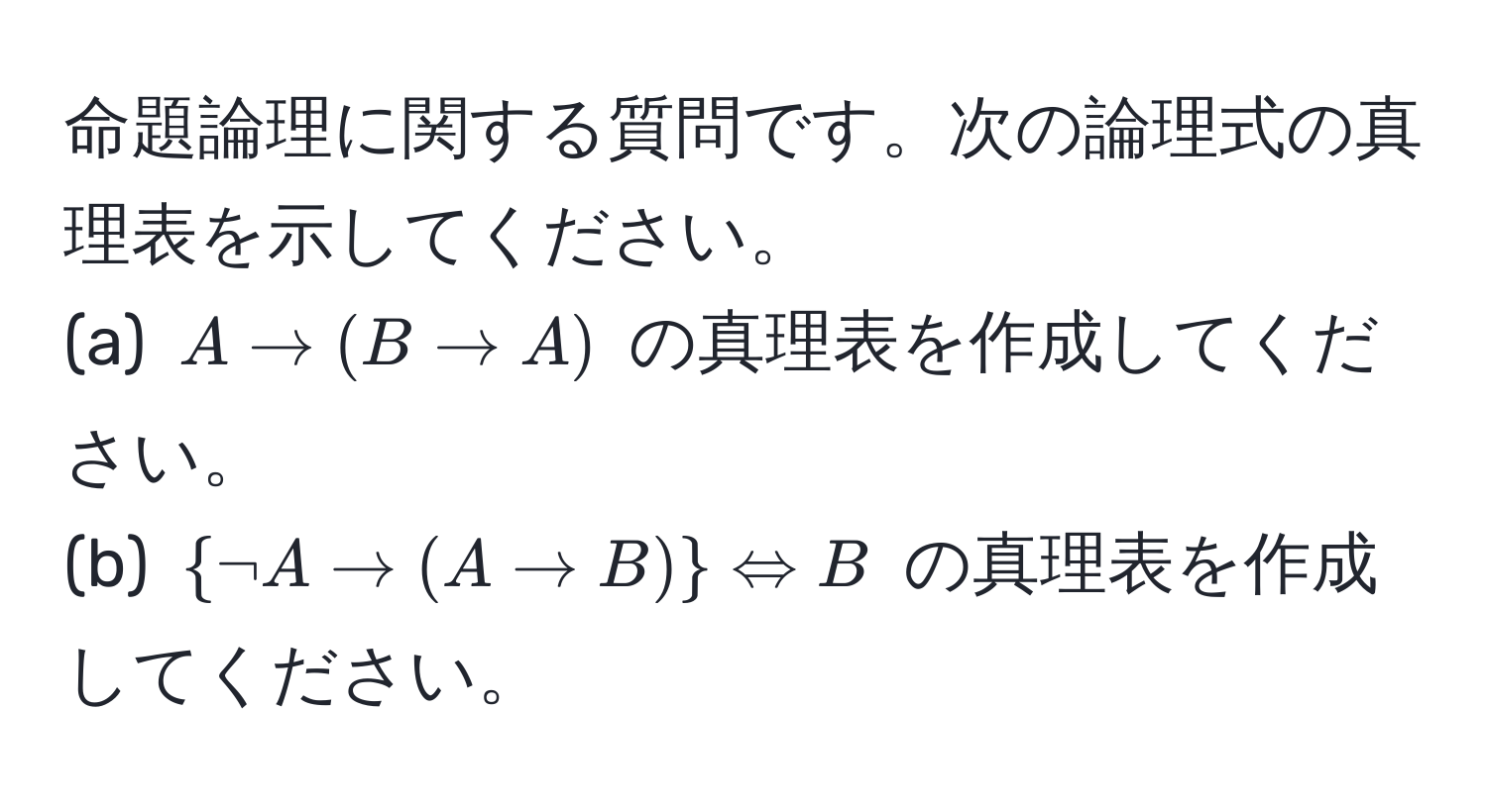 命題論理に関する質問です。次の論理式の真理表を示してください。  
(a) $A arrow (B arrow A)$ の真理表を作成してください。  
(b) $ neg A arrow (A arrow B)  Leftrightarrow B$ の真理表を作成してください。