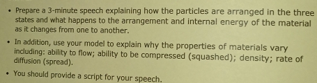 Prepare a 3-minute speech explaining how the particles are arranged in the three 
states and what happens to the arrangement and internal energy of the material 
as it changes from one to another. 
In addition, use your model to explain why the properties of materials vary 
including: ability to flow; ability to be compressed (squashed); density; rate of 
diffusion (spread). 
You should provide a script for your speech.