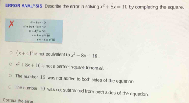 ERROR ANALYSIS Describe the error in solving x^2+8x=10 by completing the square.
x^2+8x=10
x^2+8x+16=10
(x+4)^2=10
x+4=± sqrt(10)
x=-4± sqrt(10)
(x+4)^2 is not equivalent to x^2+8x+16.
x^2+8x+16 is not a perfect square trinomial.
The number 16 was not added to both sides of the equation.
The number 10 was not subtracted from both sides of the equation.
Correct the error.