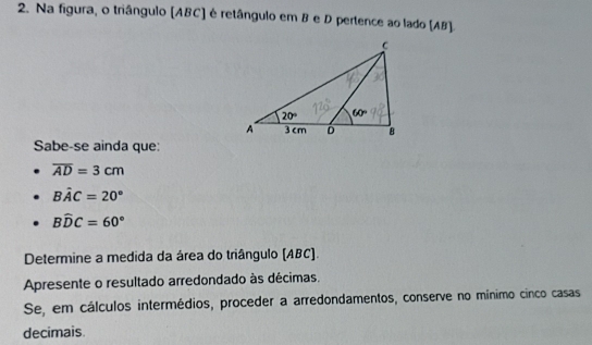 Na figura, o triângulo (ABC) é retângulo em B e D pertence ao lado (AB)
Sabe-se ainda que:
overline AD=3cm
Bhat AC=20°
Bwidehat DC=60°
Determine a medida da área do triângulo (ABC).
Apresente o resultado arredondado às décimas.
Se, em cálculos intermédios, proceder a arredondamentos, conserve no mínimo cinco casas
decimais