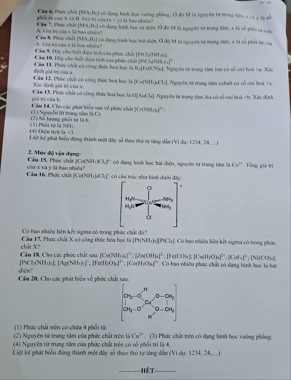 Câu 6, Phức chất [MA_xB_y] có đạng hình học vuông phẳng. Ở đó M là nguyên tử trung tâm, x và y là số
phối tử của A và B. Giả trị của (x+y) là bao nhiệu?
Câu 7. Phức chất [MA_2B_2] có dạng hình học tứ diện. Ở đó M là nguyên tử trung tâm, x là số phối tử của
A. Giá trị của x là bao nhiêu?
Câu 8. Phức chất [MA_2B_2] có dạng hình học bát diện. Ở đó M là nguyên tử trung tâm, x là số phối tử của
A. Giá trị của x là bao nhiêu?
Câu 9. Hãy cho biết điện tích của phức chất [PtCl_2(NH_3)_2].
Câu 10. Hãy cho biết điện tích của phức chất [PtCl_4(NH_3)_2]^2-.
Câu 11. Phức chất có công thức hoá học là K_4[Fe(CN)_6].. Nguyên từ trung tâm lon có số oxỉ hoá +a. Xác
định giả trị của a.
Câu 12. Phúc chất có công thức hoá học là [Co(NH_3)_6Cl_3] 1. Nguyên tử trung tâm cobalt có số oxi hoá +x.
Xác định giá trị của x.
Câu 13. Phức chất có công thức hoá học là H[AuCl_4] J. Nguyên tử trung tâm Au có số oxi hoá +b. Xác định
giá trị của b.
Câu 14. Cho các phát biểu sau về phức chất [Cr(NH_3)_6]^3+:
(1) Nguyễn tử trung tâm là Cr.
(2) Số lượng phối tử là 6.
(3) Phối từ là NH_3.
(4) Điện tích 1a+3.
Liệt kê phát biểu đúng thành một dãy số theo thứ tự tăng dần (Ví dụ: 1234, 24,...)
2. Mức độ vận dụng:
Câu 15. Phức chất [Co(NH_3)Cl_x]^y- có dạng hình học bát diện, nguyên tử trung tâm là Co^(3+). Tổng giá trị
của x và y là bao nhiêu?
Câu 16. Phức chất [Co(NH_3)_4Cl_2]^+ có cấu trúc như hình dưới đây:
Có bao nhiêu liên kết sigma có trong phức chất đó?
Câu 17. Phức chất X có công thức hóa học là [Pt(NH_3)_4][PtCl_4] Có bao nhiêu liên kết sigma có trong phức
chất X?
Câu 18. Cho các phức chất sau: [Co(NH_3)_6]^3+;[Zn(OH)_4]^2-;[Fe(CO)_5];[Cu(H_2O)_6]^2+;[CoF_6]^3-;[Ni(CO)_4];
[PtCl_2(NH_3)_2];[Ag(NH_3)_2]^+;[Fe(H_2O)_6]^2+;[Co(H_2O)_6]^3+. Có bao nhiêu phức chất có dạng hình học là bát
diện?
Câu 20. Cho các phát biểu về phức chất sau:
(1) Phức chất trên có chứa 4 phối tử.
(2) Nguyên tử trung tâm của phức chất trên là Cu^(2+) C. (3) Phức chất trên có dạng hình học vuông phẳng.
(4) Nguyên tử trung tâm của phức chất trên có số phối trí là 4.
Liệt kê phát biểu đúng thành một dãy số theo thứ tự tăng dần (Ví dụ: 1234, 24,...)
_Hết_