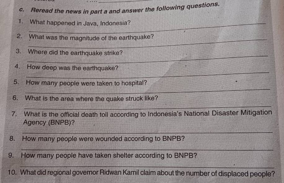 Reread the news in part a and answer the following questions. 
1. What happened in Java, Indonesia? 
2. What was the magnitude of the earthquake? 
_ 
3. Where did the earthquake strike? 
_ 
4. How deep was the earthquake? 
_ 
5. How many people were taken to hospital? 
6. What is the area where the quake struck like? 
_ 
7. What is the official death toll according to Indonesia's National Disaster Mitigation 
Agency (BNPB)? 
_ 
8. How many people were wounded according to BNPB? 
_ 
9. How many people have taken shelter according to BNPB? 
_ 
10. What did regional governor Ridwan Kamil claim about the number of displaced people?