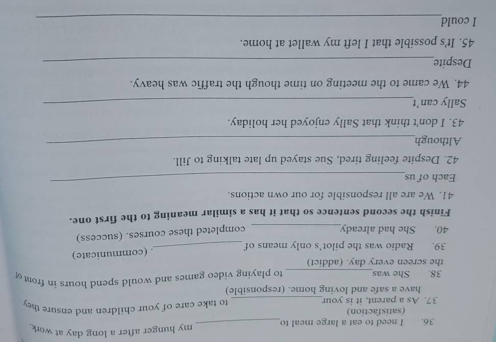 need to eat a large meal to_ 
my hunger after a long day at work. 
(satisfaction) 
37. As a parent, it is your_ to take care of your children and ensure they 
have a safe and loving home. (responsible) 
38. She was_ to playing video games and would spend hours in front of 
the screen every day. (addict) 
. (communicate) 
39. Radio was the pilot’s only means of_ 
40. She had already_ 
completed these courses. (success) 
Finish the second sentence so that it has a similar meaning to the first one. 
41. We are all responsible for our own actions. 
Each of us 
_ 
42. Despite feeling tired, Sue stayed up late talking to Jill. 
Although 
_ 
43. I don't think that Sally enjoyed her holiday. 
Sally can’t_ 
44. We came to the meeting on time though the traffic was heavy. 
Despite_ 
45. It's possible that I left my wallet at home. 
I could 
_