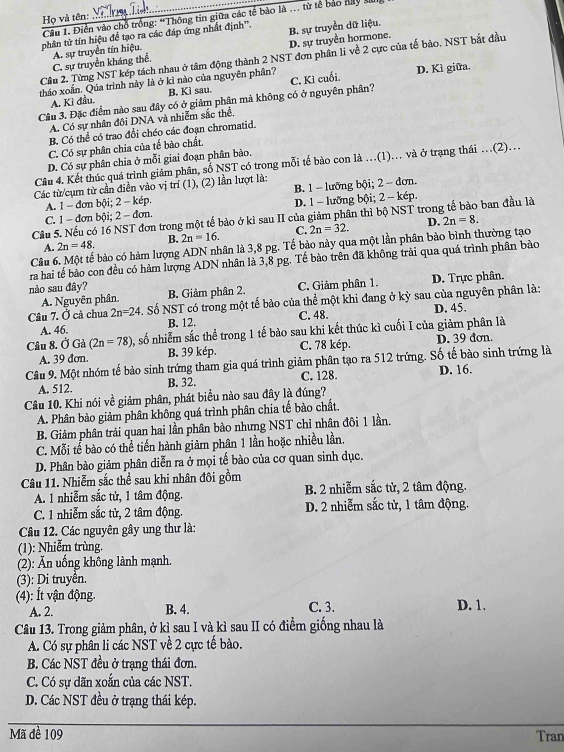 Họ và tên:
Câu 1. Điền vào chỗ trống: “Thông tin giữa các tế bào là … từ tế bảo này san
tphân từ tín hiệu đề tạo ra các đáp ứng nhất định'.
A. sự truyền tín hiệu. B. sự truyền dữ liệu.
C. sự truyền kháng thể. D. sự truyền hormone.
Câu 2. Từng NST kép tách nhau ở tâm động thành 2 NST đơn phân li về 2 cực của tế bào. NST bắt đầu
tháo xoắn. Qúa trình này là ở kì nào của nguyên phân?
D. Kì giữa.
A. Kì đầu. B. Kì sau. C. Kì cuối.
Câu 3. Đặc điểm nào sau đây có ở giảm phân mà không có ở nguyên phân?
A. Có sự nhân đôi DNA và nhiễm sắc thể.
B. Có thể có trao đồi chéo các đoạn chromatid.
C. Có sự phân chia của tế bào chất.
D. Có sự phân chia ở mỗi giai đoạn phân bào.
Câu 4. Kết thúc quá trình giảm phân, số NST có trong mỗi tế bào con là …(1). và ở trạng thái …(2)…
Các từ/cụm từ cần điền vào vị trí (1), (2) lần lượt là:
A. 1-donb Đội; 2-kep B. 1 - lưỡng bội; 2 - đơn.
C. 1 - đơn bội; 2-don. D. 1 - lưỡng bội; 2 - kép.
Câu 5. Nếu có 16 NST đơn trong một tế bào ở kì sau II của giảm phân thì bộ NST trong tế bào ban đầu là
B. 2n=16. C. 2n=32. D. 2n=8.
A. 2n=48.
Câu 6. Một tế bào có hàm lượng ADN nhân là 3,8 pg. Tế bào này qua một lần phân bào bình thường tạo
ra hai tế bào con đều có hàm lượng ADN nhân là 3,8 pg. Tế bào trên đã không trải qua quá trình phân bào
nào sau đây?
A. Nguyên phân. B. Giảm phân 2. C. Giảm phân 1. D. Trực phân.
Câu 7. Ở cà chua 2n=24 S . Số  NST có trong một tế bào của thể một khi đang ở kỳ sau của nguyên phân là:
A. 46. B. 12. C. 48. D. 45.
Câu 8. OG a overset ,2 (2n=78) , số nhiễm sắc thể trong 1 tế bào sau khi kết thúc kì cuối I của giảm phân là
A. 39 đơn. B. 39 kép. C. 78 kép. D. 39 đơn
Câu 9. Một nhóm tế bào sinh trứng tham gia quá trình giảm phân tạo ra 512 trứng. Số tế bào sinh trứng là
A. 512. B. 32. C. 128. D. 16.
Câu 10. Khi nói về giảm phân, phát biểu nào sau đây là đúng?
A. Phân bào giảm phân không quá trình phân chia tế bào chất.
B. Giảm phân trải quan hai lần phân bào nhưng NST chỉ nhân đôi 1 lần.
C. Mỗi tế bào có thể tiến hành giảm phân 1 lần hoặc nhiều lần.
D. Phân bào giảm phân diễn ra ở mọi tế bào của cơ quan sinh dục.
Câu 11. Nhiễm sắc thể sau khi nhân đôi gồm
A. 1 nhiễm sắc tử, 1 tâm động. B. 2 nhiễm sắc từ, 2 tâm động.
C. 1 nhiễm sắc tử, 2 tâm động. D. 2 nhiễm sắc tử, 1 tâm động.
Câu 12. Các nguyên gây ung thư là:
(1): Nhiễm trùng.
(2): Ăn uống không lành mạnh.
(3): Di truyên.
(4): Ít vận động.
A. 2. B. 4. C. 3. D. 1.
Câu 13. Trong giảm phân, ở kì sau I và kì sau II có điểm giống nhau là
A. Có sự phân li các NST về 2 cực tế bào.
B. Các NST đều ở trạng thái đơn.
C. Có sự dãn xoăn của các NST.
D. Các NST đều ở trạng thái kép.
Mã đề 109 Tran