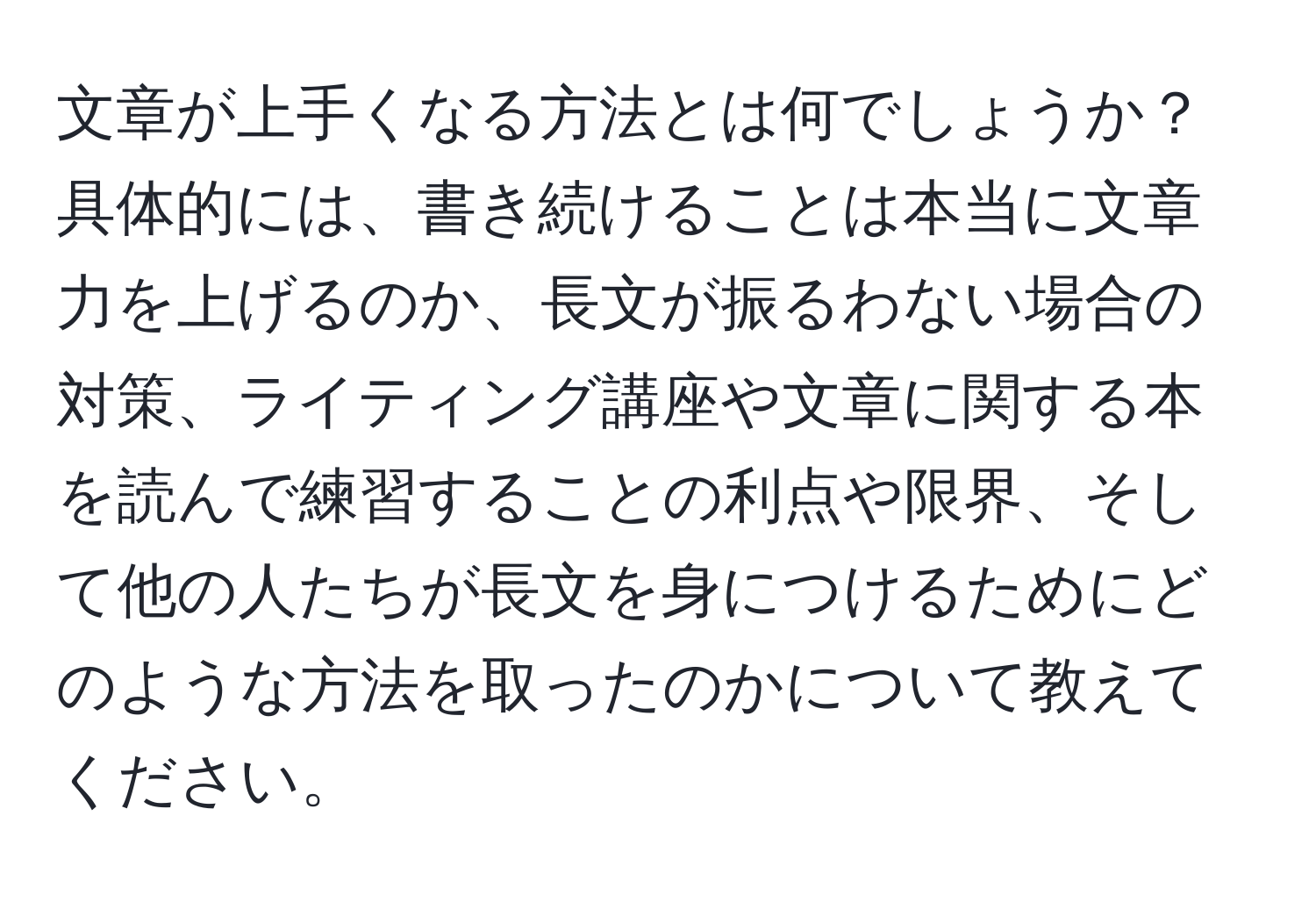 文章が上手くなる方法とは何でしょうか？具体的には、書き続けることは本当に文章力を上げるのか、長文が振るわない場合の対策、ライティング講座や文章に関する本を読んで練習することの利点や限界、そして他の人たちが長文を身につけるためにどのような方法を取ったのかについて教えてください。