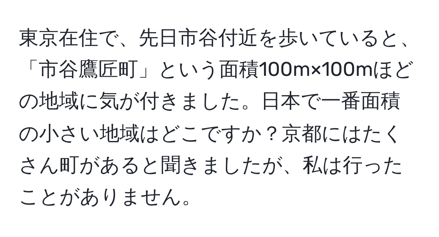 東京在住で、先日市谷付近を歩いていると、「市谷鷹匠町」という面積100m×100mほどの地域に気が付きました。日本で一番面積の小さい地域はどこですか？京都にはたくさん町があると聞きましたが、私は行ったことがありません。