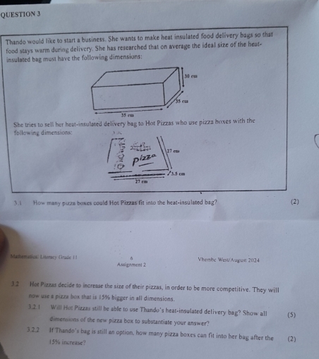 Thando would like to start a business. She wants to make heat insulated food delivery bags so that 
food stays warm during delivery. She has researched that on average the ideal size of the heat- 
insulated bag must have the following dimensions: 
She tries to sell her heat-insulated delivery bag to Hot Pizzas who use pizza hoxes with the 
following dimensions: 
3.1 How many pizza boxes could Hot Pizzas fit into the heat-insulated bag? (2) 
Mamematical Literacy Crade II n Vhembe West/Augun 20124 
Assignment 2 
3.2 Hot Pizzas decide to increase the size of their pizzas, in order to be more competitive. They will 
now use a pizza box that is 15% bigger in all dimensions. 
3.2.1 Will Hut Pizzas still be able to use Thando's heat-insulated delivery bag? Show all (5) 
dimensions of the new pizza box to substantiate your answer? 
3.2.2 If Thando's bag is still an option, how many pizza boxes can fit into her bag after the (2)
15% increase?