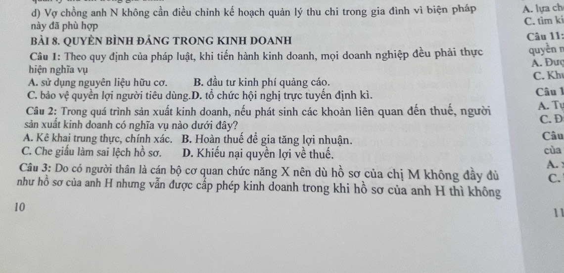 d) Vợ chồng anh N không cần điều chỉnh kế hoạch quản lý thu chi trong gia đình vì biện pháp A. lựa ch
này đã phù hợp
C. tìm kí
BÀI 8. QUYÈN BÌNH ĐẢNG TRONG KINH DOANH
Câu 11:
Câu 1: Theo quy định của pháp luật, khi tiến hành kinh doanh, mọi doanh nghiệp đều phải thực quyền n
A. Đượ
hiện nghĩa vụ
A. sử dụng nguyên liệu hữu cơ. B. đầu tư kinh phí quảng cáo. C. Kh
C. bảo vệ quyền lợi người tiêu dùng.D. tổ chức hội nghị trực tuyến định kì. Câu 1
Câu 2: Trong quá trình sản xuất kinh doanh, nếu phát sinh các khoản liên quan đến thuế, người A. Tự
sản xuất kinh doanh có nghĩa vụ nào dưới đây? C. D
A. Kê khai trung thực, chính xác. B. Hoàn thuế để gia tăng lợi nhuận. Câu
C. Che giấu làm sai lệch hồ sơ. D. Khiếu nại quyền lợi về thuế. cùa
A 
Câu 3: Do có người thân là cán bộ cơ quan chức năng X nên dù hồ sơ của chị M không đầy đù C.
như hồ sơ của anh H nhưng vẫn được cấp phép kinh doanh trong khi hồ sơ của anh H thì không
10
11