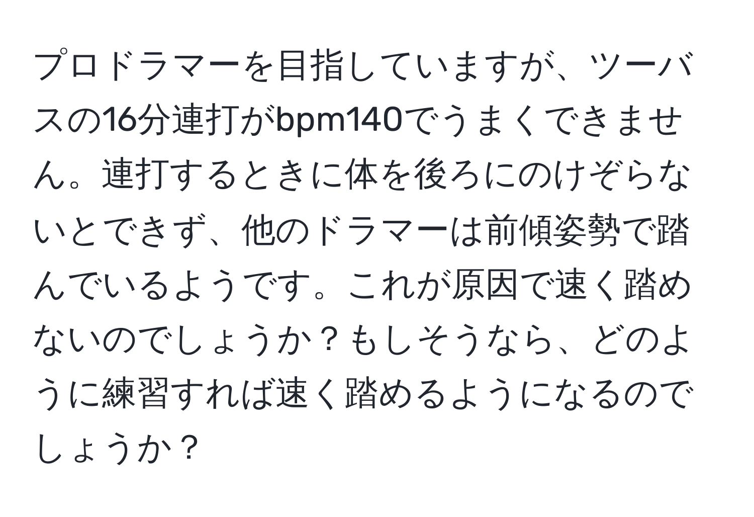 プロドラマーを目指していますが、ツーバスの16分連打がbpm140でうまくできません。連打するときに体を後ろにのけぞらないとできず、他のドラマーは前傾姿勢で踏んでいるようです。これが原因で速く踏めないのでしょうか？もしそうなら、どのように練習すれば速く踏めるようになるのでしょうか？