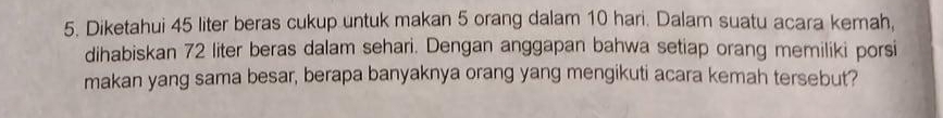 Diketahui 45 liter beras cukup untuk makan 5 orang dalam 10 hari. Dalam suatu acara kemah, 
dihabiskan 72 liter beras dalam sehari. Dengan anggapan bahwa setiap orang memiliki porsi 
makan yang sama besar, berapa banyaknya orang yang mengikuti acara kemah tersebut?