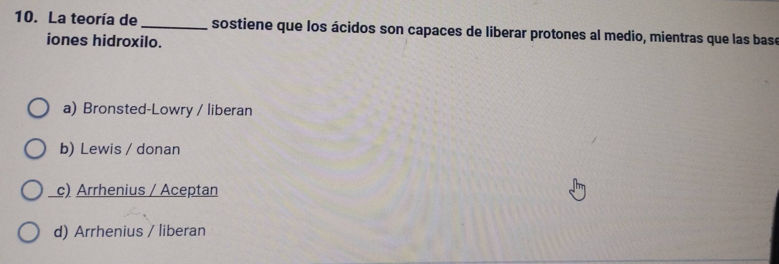 La teoría de _sostiene que los ácidos son capaces de liberar protones al medio, mientras que las base
iones hidroxilo.
a) Bronsted-Lowry / liberan
b) Lewis / donan
c) Arrhenius / Aceptan
d) Arrhenius / liberan