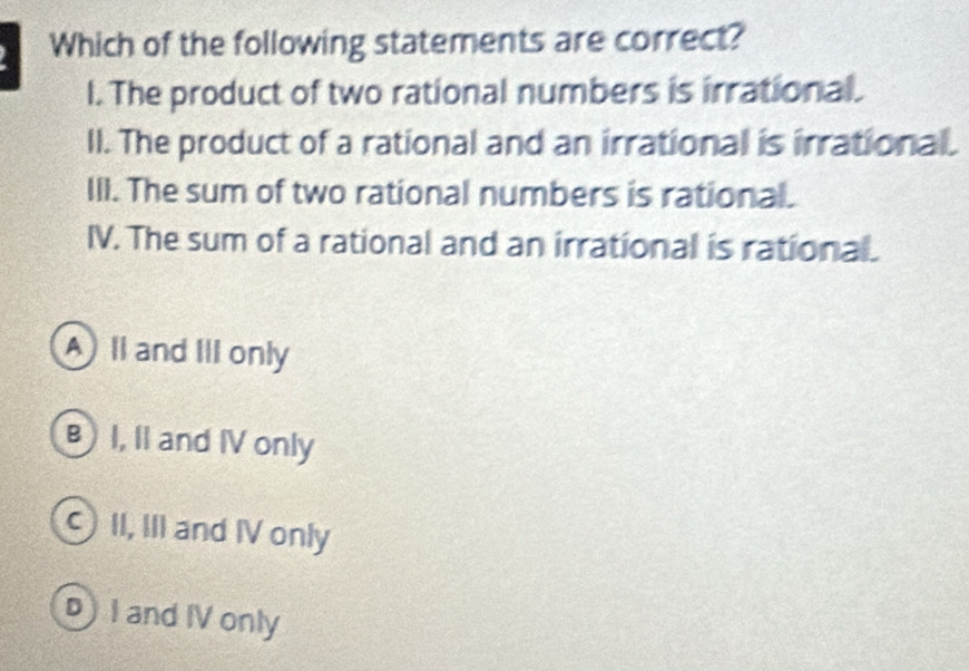 Which of the following statements are correct?
l. The product of two rational numbers is irrational.
ll. The product of a rational and an irrational is irrational.
III. The sum of two rational numbers is rational.
IV. The sum of a rational and an irrational is rational.
A ll and III only
B I, II and IV only
II, III and IV only
D I and IV only