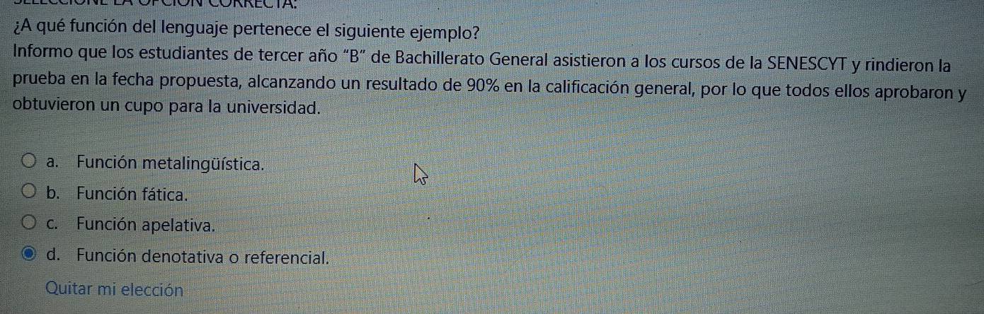 VCONNECIA.
¿A qué función del lenguaje pertenece el siguiente ejemplo?
Informo que los estudiantes de tercer año “B” de Bachillerato General asistieron a los cursos de la SENESCYT y rindieron la
prueba en la fecha propuesta, alcanzando un resultado de 90% en la calificación general, por lo que todos ellos aprobaron y
obtuvieron un cupo para la universidad.
a. Función metalingüística.
b. Función fática.
c. Función apelativa.
d. Función denotativa o referencial.
Quitar mi elección