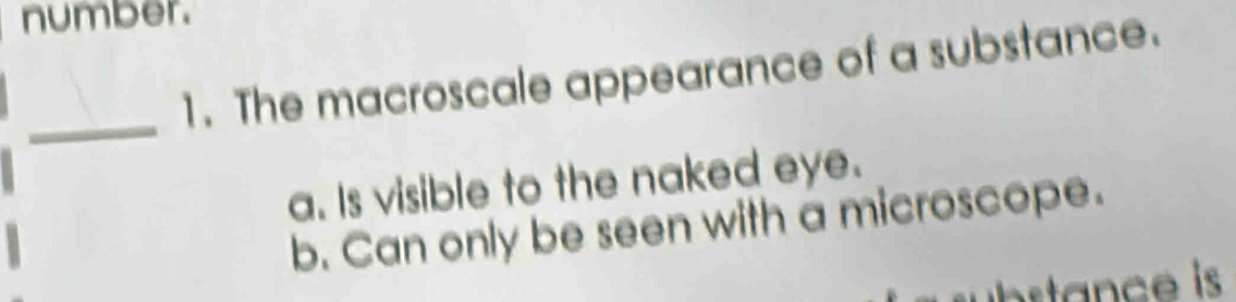 number.
1. The macroscale appearance of a substance.
_
a. Is visible to the naked eye.
b. Can only be seen with a microscope.
c is