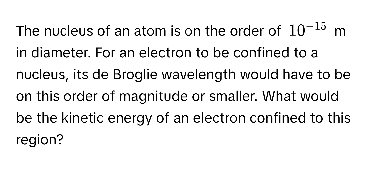 The nucleus of an atom is on the order of $10^(-15)$ m in diameter. For an electron to be confined to a nucleus, its de Broglie wavelength would have to be on this order of magnitude or smaller. What would be the kinetic energy of an electron confined to this region?