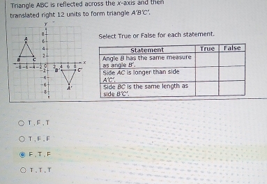 Triangle ABC is reflected across the x-axis and then
translated right 12 units to form triangle A'B'C',
Select True or False for each statement.
T、F、T
T、F、F
F,T,F
T、T,T