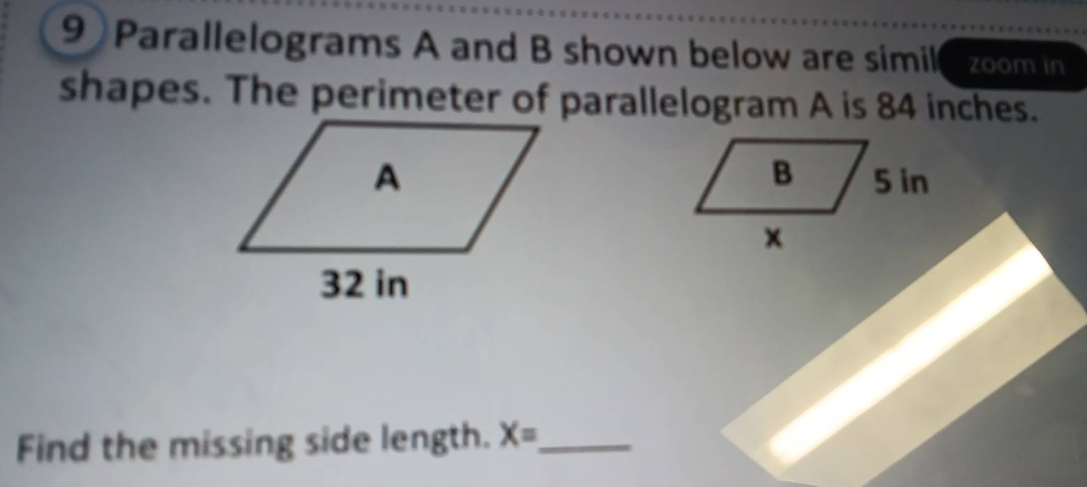 9)Parallelograms A and B shown below are simile zoom in 
shapes. The perimeter of parallelogram A is 84 inches. 

Find the missing side length. X= _