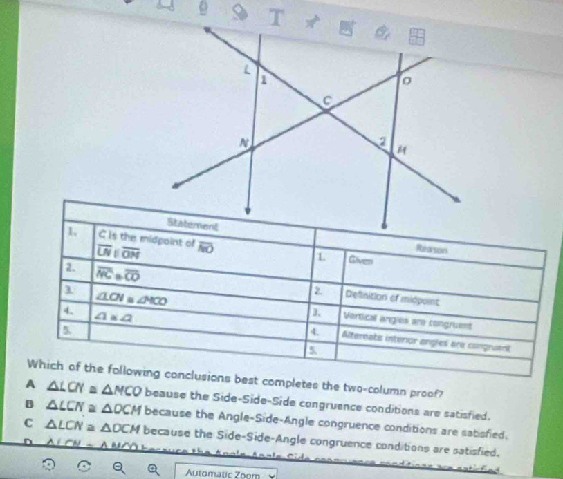 9 9
1 C is the midgoint of overline NO Gives
overline LNparallel overline ON
Reesons
2 overline NC· overline CO Definition of midpoint
2
a ∠ LCN≌ ∠ HCO Vertical angles are congruent
4. ∠ 1≌ ∠ 2
a
4. Alternate interior angles are congruent
Which of the following conclusions best completes the two-column proof?
A △ LCN a △ MCO beause the Side-Side-Side congruence conditions are satisfied.
B △ LCN≌ △ OCM because the Angle-Side-Angle congruence conditions are satisfied.
C △ LCN≌ △ DCM because the Side-Side-Angle congruence conditions are satisfied.
ALCN
Automatic Zoom