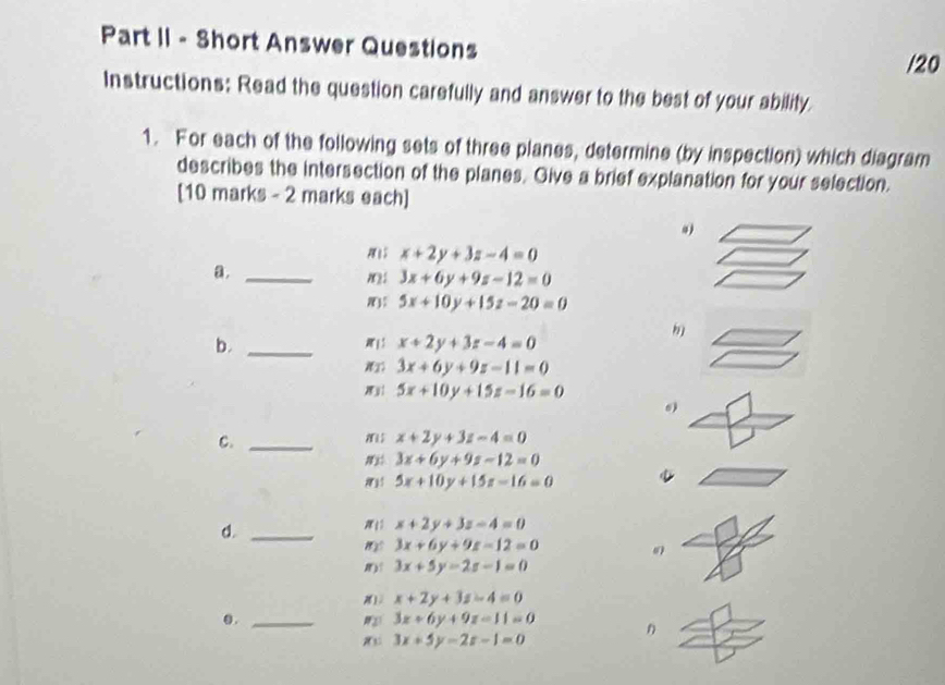 Part II - Short Answer Questions /20 
Instructions: Read the question carefully and answer to the best of your ability. 
1. For each of the following sets of three planes, determine (by inspection) which diagram 
describes the intersection of the planes. Give a brief explanation for your selection. 
[10 marks - 2 marks each] 
M x+2y+3z-4=0
a._
3x+6y+9z-12=0
5x+10y+15z-20=0
b._
x+2y+3z-4=0
3x+6y+9z-11=0
5x+10y+15z-16=0
C._
x+2y+3z-4=0
3x+6y+9z-12=0
5x+10y+15z-16=0
d._
x+2y+3z-4=0
3x+6y+9z=12=0
3x+5y-2z-1=0
x+2y+3z-4=0
0 . _ 3x+6y+9z=11=0 n
3x+5y-2z-1=0