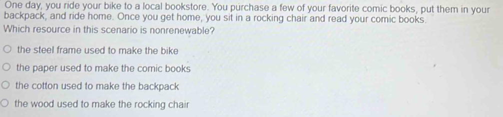 One day, you ride your bike to a local bookstore. You purchase a few of your favorite comic books, put them in your
backpack, and ride home. Once you get home, you sit in a rocking chair and read your comic books.
Which resource in this scenario is nonrenewable?
the steel frame used to make the bike
the paper used to make the comic books
the cotton used to make the backpack
the wood used to make the rocking chair